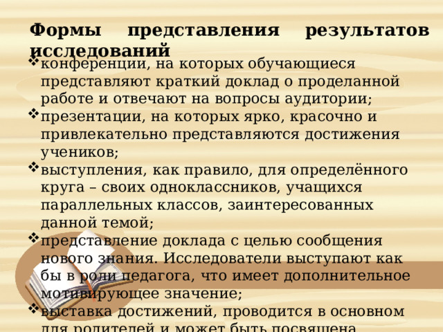    Формы представления результатов исследований     конференции, на которых обучающиеся представляют краткий доклад о проделанной работе и отвечают на вопросы аудитории; презентации, на которых ярко, красочно и привлекательно представляются достижения учеников; выступления, как правило, для определённого круга – своих одноклассников, учащихся параллельных классов, заинтересованных данной темой; представление доклада с целью сообщения нового знания. Исследователи выступают как бы в роли педагога, что имеет дополнительное мотивирующее значение; выставка достижений, проводится в основном для родителей и может быть посвящена определённой теме, дисциплине. 