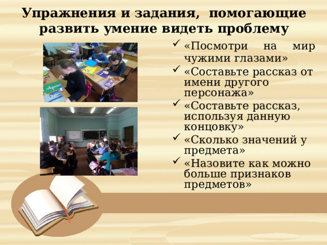  Упражнения и задания, помогающие развить умение видеть проблему   «Посмотри на мир чужими глазами» «Составьте рассказ от имени другого персонажа» «Составьте рассказ, используя данную концовку» «Сколько значений у предмета»  «Назовите как можно больше признаков предметов» 