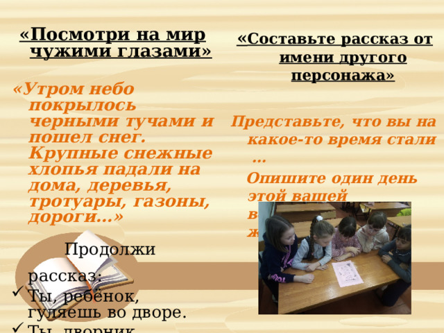 «Посмотри на мир чужими глазами»   « Составьте рассказ от имени другого персонажа»  «Утром небо покрылось черными тучами и пошел снег. Крупные снежные хлопья падали на дома, деревья, тротуары, газоны, дороги…»  Представьте, что вы на какое-то время стали …  Опишите один день этой вашей воображаемой жизни.  Продолжи рассказ:  Ты, ребёнок, гуляешь во дворе. Ты, дворник. Ты, водитель. 