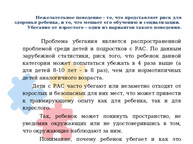 Нежелательное поведение – то, что представляет риск для здоровья ребенка, и то, что мешает его обучению и социализации.  Убегание от взрослого – один из вариантов такого поведения.    Проблема убегания является распространенной проблемой среди детей и подростков с РАС. По данным зарубежной статистики, риск того, что ребенок данной категории может попытаться убежать в 4 раза выше (а для детей 8-10 лет – в 8 раз), чем для нормотипичных детей аналогичного возраста.  Дети с РАС часто убегают или незаметно отходят от взрослых и безопасных для них мест, что может привести к травмирующему опыту как для ребенка, так и для взрослого.  Так, ребенок может покинуть пространство, не уведомив окружающих или не удостоверившись в том, что окружающие наблюдают за ним.  Понимание, почему ребенок убегает и как это предотвратить, поможет избежать несчастных случаев или снизить стресс. 