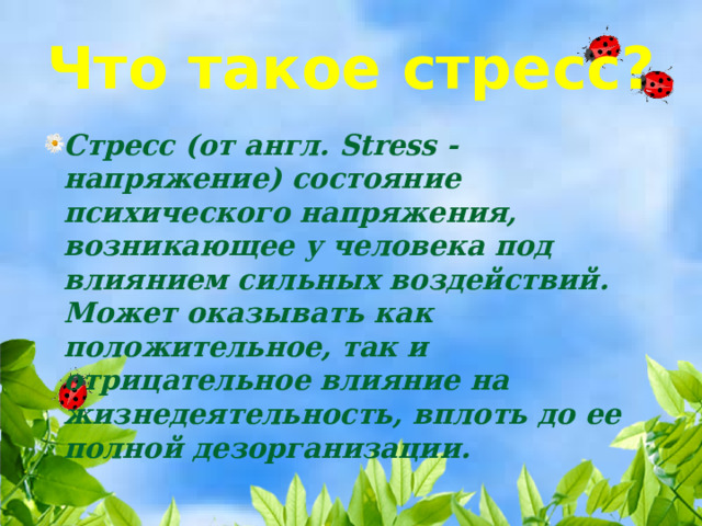 Что такое стресс? Стресс (от англ. Stress - напряжение) состояние психического напряжения, возникающее у человека под влиянием сильных воздействий. Может оказывать как положительное, так и отрицательное влияние на жизнедеятельность, вплоть до ее полной дезорганизации. 