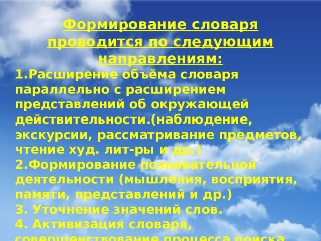 Формирование словаря проводится по следующим направлениям: 1.Расширение объёма словаря параллельно с расширением представлений об окружающей действительности.(наблюдение, экскурсии, рассматривание предметов, чтение худ. лит-ры и др.) 2.Формирование познавательной деятельности (мышления, восприятия, памяти, представлений и др.) 3. Уточнение значений слов. 4. Активизация словаря, совершенствование процесса поиска слова, перевода слова из пассивного словаря в активный словарь.(рассматривание игрушек, картин с хорошо знакомым содержанием, д/и, упражнения и др.)  