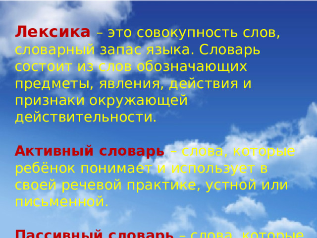 Лексика  – это совокупность слов, словарный запас языка. Словарь состоит из слов обозначающих предметы, явления, действия и признаки окружающей действительности. Активный словарь – слова, которые ребёнок понимает и использует в своей речевой практике, устной или письменной. Пассивный словарь – слова, которые ребёнок понимает, но не использует в речи.  