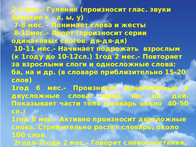 2-3 мес.- Гуление (произносит глас. звуки близкие к - а, ы, у)  7-8 мес. - Понимает слова и жесты  8-10мес.- Лепет (произносит серии одинаковых слогов: дя-дя-дя)  10-11 мес.- Начинает подрожать взрослым (к 1году до 10-12сл.) 1год 2 мес.- Повторяет за взрослыми слоги и односложные слова: ба, на и др. (в словаре приблизительно 15-20 слов) 1год 6 мес.- Произносит односложные и двусложные слова: мама, на, да, дай. Показывает части тела (словарь около 40-50 сл.) 1год 8 мес.- Активно произносит двусложные слова. Стремительно растет словарь, около 100 слов.  2года-2года 2 мес.- Говорит словосочетания, строит предложения из двух слов. Пытается произносить трехсложные и четырехсложные слова овладевает ед. и мн. числом. В речи не использует предлоги. (300 – 400 слов)   