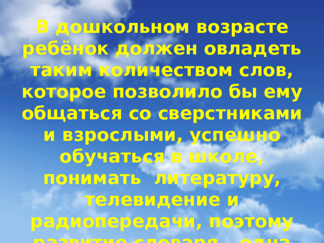 В дошкольном возрасте ребёнок должен овладеть таким количеством слов, которое позволило бы ему общаться со сверстниками и взрослыми, успешно обучаться в школе, понимать литературу, телевидение и радиопередачи, поэтому развитие словаря – одна из важных задач развития речи.  