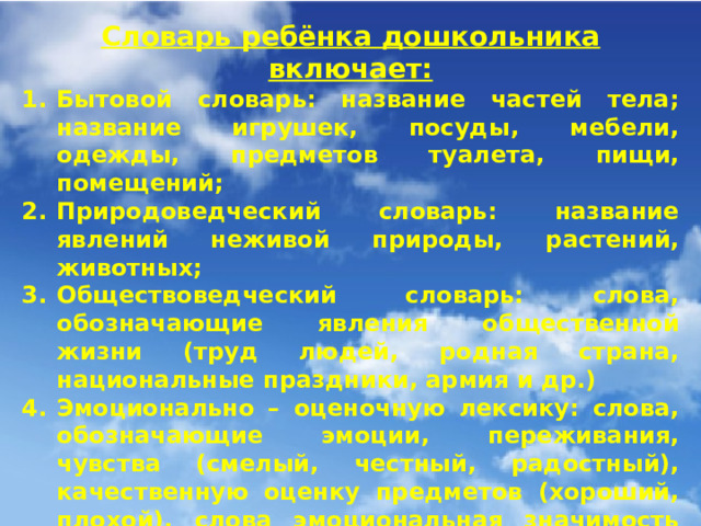 Словарь ребёнка дошкольника включает: Бытовой словарь: название частей тела; название игрушек, посуды, мебели, одежды, предметов туалета, пищи, помещений; Природоведческий словарь: название явлений неживой природы, растений, животных; Обществоведческий словарь: слова, обозначающие явления общественной жизни (труд людей, родная страна, национальные праздники, армия и др.) Эмоционально – оценочную лексику: слова, обозначающие эмоции, переживания, чувства (смелый, честный, радостный), качественную оценку предметов (хороший, плохой), слова эмоциональная значимость которых создаётся при помощи словообразовательных средств (голубушка, голосок), образование синонимов (засмеялись – захихикали); слова, в собственно лексическом значении которых содержится оценка определяемых им явлений (ветхий – очень старый);; Лексику, обозначающую время, пространство, количество.  