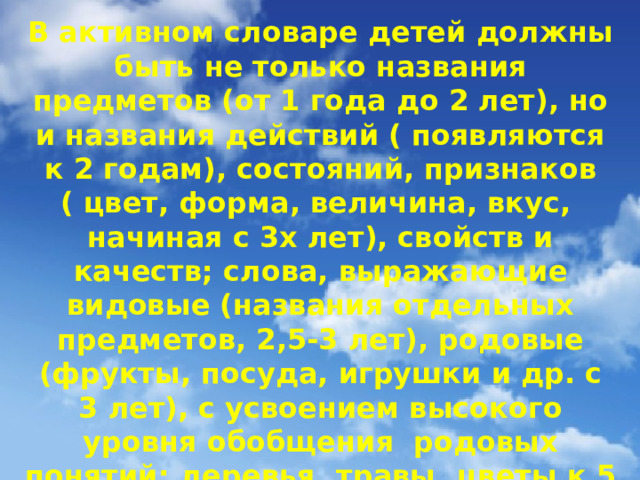 В активном словаре детей должны быть не только названия предметов (от 1 года до 2 лет), но и названия действий ( появляются к 2 годам), состояний, признаков ( цвет, форма, величина, вкус, начиная с 3х лет), свойств и качеств; слова, выражающие видовые (названия отдельных предметов, 2,5-3 лет), родовые (фрукты, посуда, игрушки и др. с 3 лет), с усвоением высокого уровня обобщения родовых понятий: деревья, травы, цветы к 5 – 6 годам) и отвлеченные обобщенные понятия (добро, зло, красота и др.)  