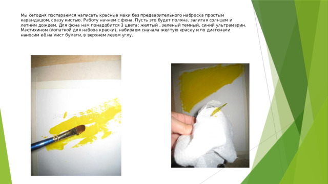 Мы сегодня постараемся написать красные маки без предварительного наброска простым карандашом, сразу кистью. Работу начнем с фона. Пусть это будет поляна, залитая солнцем и летним дождем. Для фона нам понадобится 3 цвета: желтый , зеленый темный, синий ультрамарин.  Мастихином (лопаткой для набора краски), набираем сначала желтую краску и по диагонали наносим её на лист бумаги, в верхнем левом углу.    