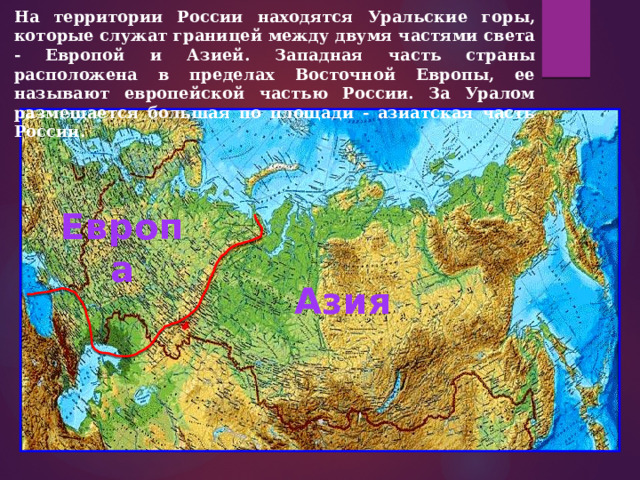 На территории России находятся Уральские горы, которые служат границей между двумя частями света - Европой и Азией. Западная часть страны расположена в пределах Восточной Европы, ее называют европейской частью России. За Уралом размещается большая по площади - азиатская часть России. Европа Азия 