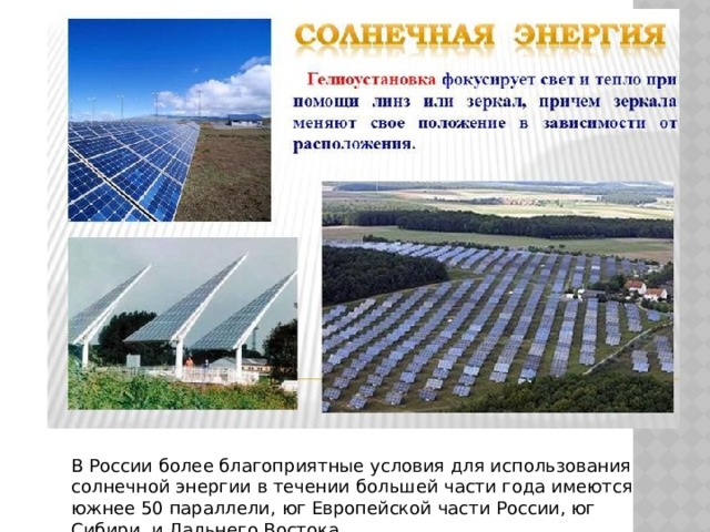 В России более благоприятные условия для использования солнечной энергии в течении большей части года имеются южнее 50 параллели, юг Европейской части России, юг Сибири, и Дальнего Востока. 