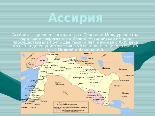 Ассирия Асси́рия — древнее государство в Северном Междуречье (на территории современного Ирака). Ассирийская империя просуществовала почти две тысячи лет, начиная с XXIV века до н. э. и до её уничтожения в VII веке до н. э. (около 609 до н. э.) Мидией и Вавилонией. 