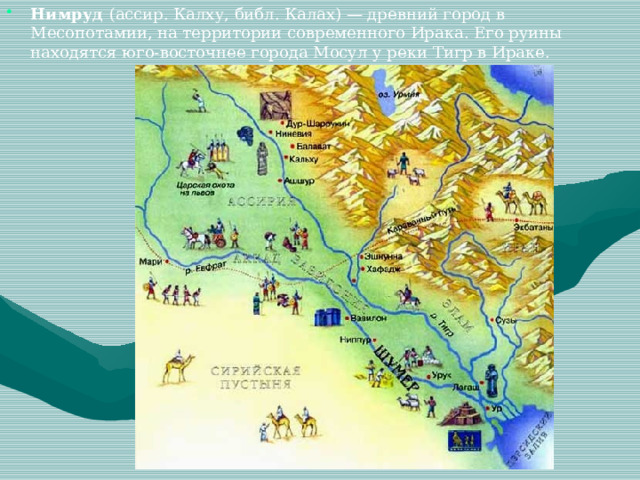 Нимруд (ассир. Калху, библ. Калах) — древний город в Месопотамии, на территории современного Ирака. Его руины находятся юго-восточнее города Мосул у реки Тигр в Ираке. 