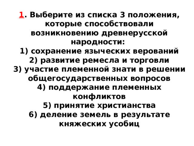 1 . Выберите из списка 3 положения, которые способствовали возникновению древнерусской народности: 1) сохранение языческих верований  2) развитие ремесла и торговли  3) участие племенной знати в решении общегосударственных вопросов  4) поддержание племенных конфликтов  5) принятие христианства  6) деление земель в результате княжеских усобиц 