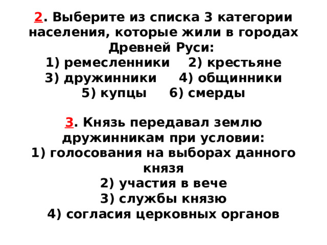 2 . Выберите из списка 3 категории населения, которые жили в городах Древней Руси: 1) ремесленники 2) крестьяне  3) дружинники 4) общинники  5) купцы 6) смерды 3 . Князь передавал землю дружинникам при условии: 1) голосования на выборах данного князя  2) участия в вече  3) службы князю  4) согласия церковных органов 