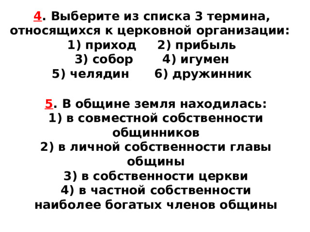 4 . Выберите из списка 3 термина, относящихся к церков­ной организации: 1) приход 2) прибыль  3) собор 4) игумен  5) челядин 6) дружинник 5 . В общине земля находилась: 1) в совместной собственности общинников  2) в личной собственности главы общины  3) в собственности церкви  4) в частной собственности наиболее богатых членов об­щины 