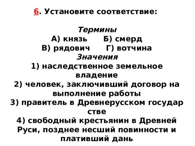 6 . Установите соответствие:  Термины А) князь Б) смерд  В) рядович Г) вотчина Значения 1) наследственное земельное владение  2) человек, заключивший договор на выполнение работы  3) правитель в Древнерусском государ­стве  4) свободный крестьянин в Древней Руси, позднее несший повинности и плативший дань 