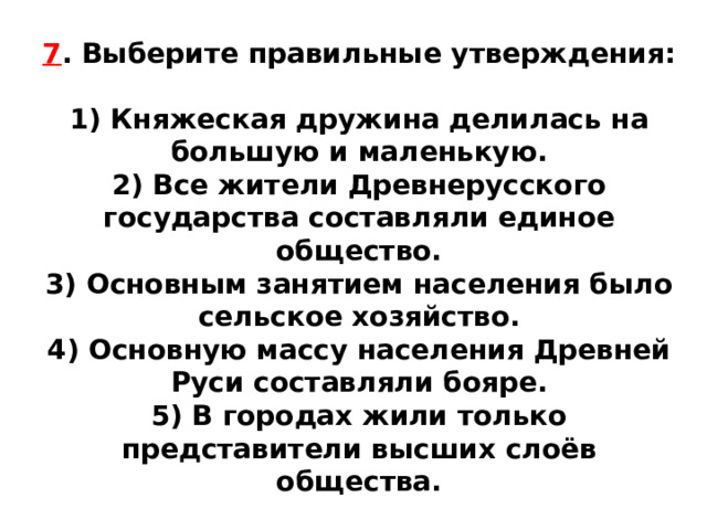 7 . Выберите правильные утверждения:  1) Княжеская дружина делилась на большую и маленькую. 2) Все жители Древнерусского государства составляли единое общество. 3) Основным занятием населения было сельское хозяйство. 4) Основную массу населения Древней Руси составляли бояре. 5) В городах жили только представители высших слоёв общества. 