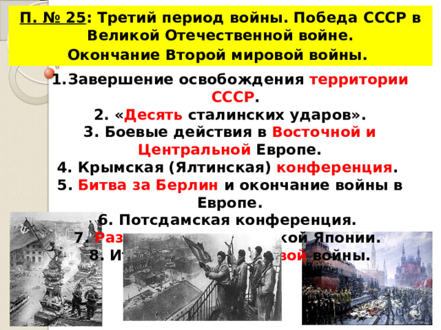 П. № 25 : Третий период войны. Победа СССР в Великой Отечественной войне. Окончание Второй мировой войны.  Завершение освобождения территории СССР . 2. « Десять сталинских ударов». 3. Боевые действия в Восточной и Центральной Европе. 4. Крымская (Ялтинская) конференция . 5. Битва за Берлин и окончание войны в Европе. 6. Потсдамская конференция. 7. Разгром милитаристской Японии. 8. Итоги ВОВ и 2 мировой войны.  