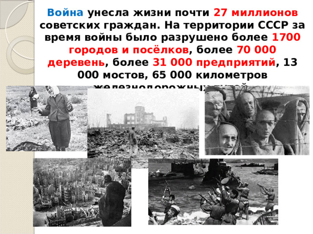 Война унесла жизни почти 27 миллионов советских граждан. На территории СССР за время войны было разрушено более 1700 городов и посёлков , более 70 000 деревень , более 31 000 предприятий , 13 000 мостов, 65 000 километров железнодорожных путей. 