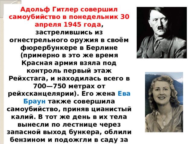 Адольф Гитлер совершил самоубийство в понедельник 30 апреля 1945 года , застрелившись из огнестрельного оружия в своём фюрербункере в Берлине (примерно в это же время Красная армия взяла под контроль первый этаж Рейхстага, и находилась всего в 700—750 метрах от рейхсканцелярии). Его жена Ева Браун также совершила самоубийство, приняв цианистый калий. В тот же день в их тела вынесли по лестнице через запасной выход бункера, облили бензином и подожгли в саду за пределами бункер. 