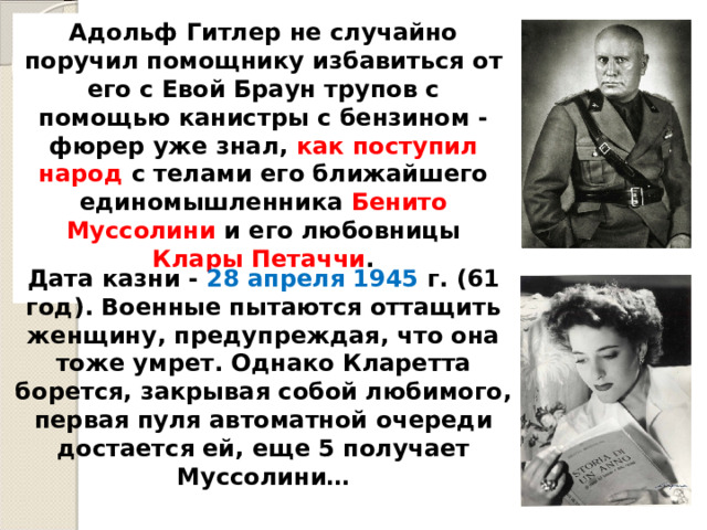 Адольф Гитлер не случайно поручил помощнику избавиться от его с Евой Браун трупов с помощью канистры с бензином - фюрер уже знал, как поступил народ с телами его ближайшего единомышленника Бенито Муссолини и его любовницы Клары Петаччи .  Дата казни - 28 апреля 1945 г. (61 год). Военные пытаются оттащить женщину, предупреждая, что она тоже умрет. Однако Кларетта борется, закрывая собой любимого, первая пуля автоматной очереди достается ей, еще 5 получает Муссолини… 