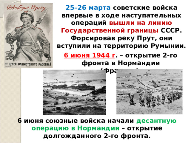 25–26 марта советские войска впервые в ходе наступательных операций вышли на линию Государственной границы СССР. Форсировав реку Прут, они вступили на территорию Румынии. 6 июня 1944 г . – открытие 2-го фронта в Нормандии (Франция). 6 июня союзные войска начали десантную операцию в Нормандии – открытие долгожданного 2-го фронта. 