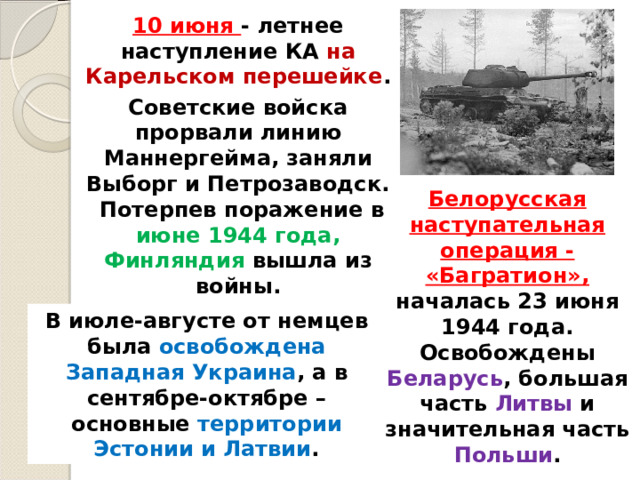 10 июня - летнее наступление КА на Карельском перешейке . Советские войска прорвали линию Маннергейма, заняли Выборг и Петрозаводск.  Потерпев поражение в июне 1944 года, Финляндия вышла из войны. Белорусская наступательная операция - «Багратион», началась 23 июня 1944 года. Освобождены Беларусь , большая часть Литвы и значительная часть Польши . В июле-августе от немцев была освобождена Западная Украина , а в сентябре-октябре – основные территории Эстонии и Латвии . 