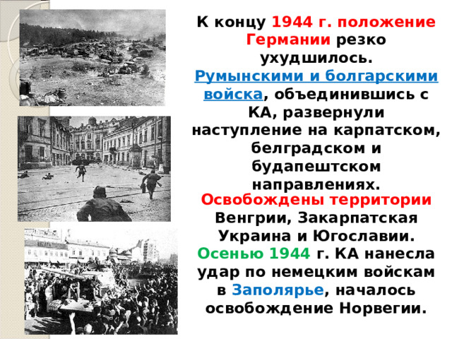 К концу 1944 г. положение Германии резко ухудшилось. Румынскими и болгарскими войска , объединившись с КА, развернули наступление на карпатском, белградском и будапештском направлениях. Освобождены территории Венгрии, Закарпатская Украина и Югославии. Осенью 1944 г. КА нанесла удар по немецким войскам в Заполярье , началось освобождение Норвегии. 