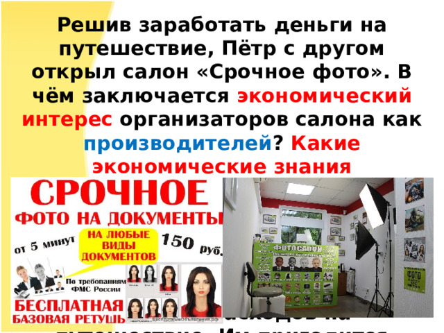 Решив заработать деньги на путешествие, Пётр с другом открыл салон «Срочное фото». В чём заключается экономический интерес организаторов салона как производителей ? Какие экономические знания потребуются им для достижения успеха и развития своего дела? Экономический интерес заключается в получении прибыли путем оказания услуг для покрытия расходов на путешествие. Им пригодится умение рассчитывать доходы, расходы, убытки и т.д. 