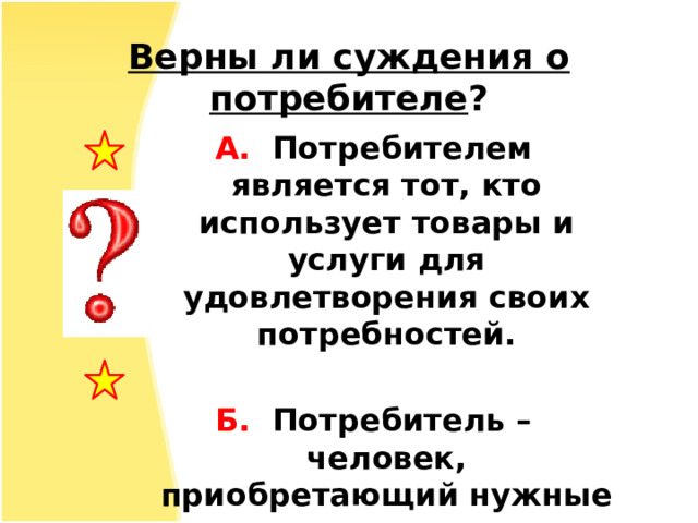 Верны ли суждения о потребителе ? А.  Потребителем является тот, кто использует товары и услуги для удовлетворения своих потребностей.  Б. Потребитель – человек, приобретающий нужные ему товары в магазинах. 