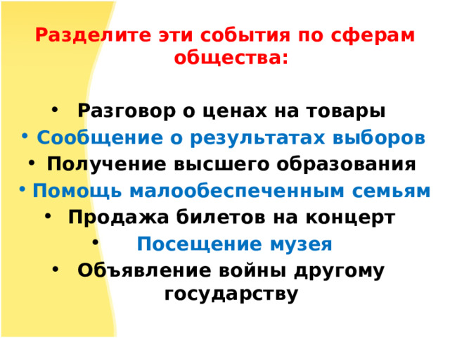 Разделите эти события по сферам общества:  Разговор о ценах на товары Сообщение о результатах выборов Получение высшего образования Помощь малообеспеченным семьям Продажа билетов на концерт  Посещение музея Объявление войны другому государству 