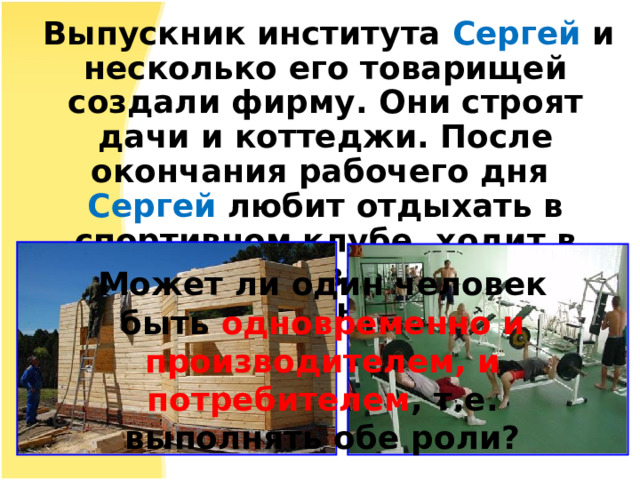  Выпускник института Сергей и несколько его товарищей создали фирму. Они строят дачи и коттеджи. После окончания рабочего дня Сергей любит отдыхать в спортивном клубе, ходит в тренажерный зал, плавает в бассейне, ужинает в кафе. Может ли один человек быть одновременно и производителем, и потребителем , т.е. выполнять обе роли?   