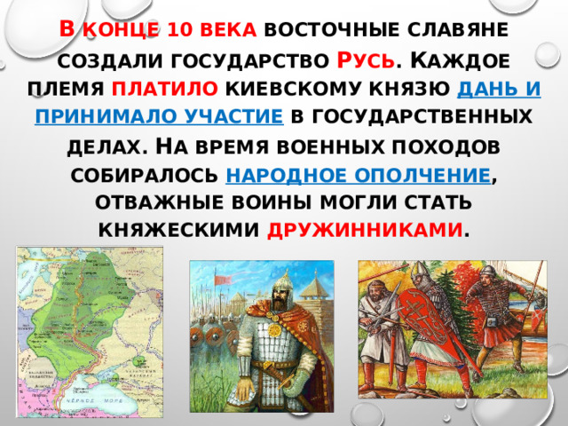 В конце 10 века восточные славяне создали государство Р усь . К аждое племя платило киевскому князю дань и принимало участие в государственных делах. Н а время военных походов собиралось народное ополчение , отважные воины могли стать княжескими дружинниками . 