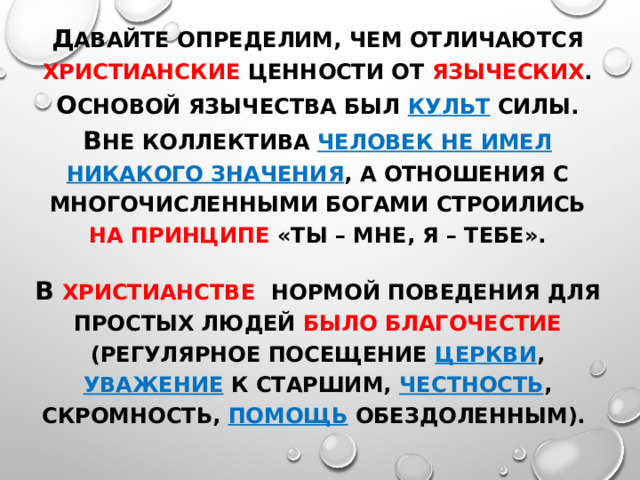 Д авайте определим, чем отличаются христианские ценности от языческих . О сновой язычества был культ силы. В не коллектива человек не имел никакого значения , а отношения с многочисленными богами строились на принципе «ты – мне, я – тебе». В христианстве  Нормой поведения для простых людей было благочестие (регулярное посещение церкви , уважение к старшим, честность , скромность, помощь обездоленным). 