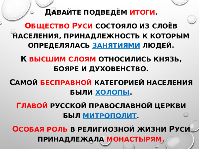 Д авайте подведём итоги . О бщество Р уси состояло из слоёв населения, принадлежность к которым определялась занятиями людей. К  высшим слоям относились князь, бояре и духовенство. С амой бесправной категорией населения были холопы . Г лавой Русской православной церкви был митрополит . О собая роль в религиозной жизни Р уси принадлежала монастырям. 