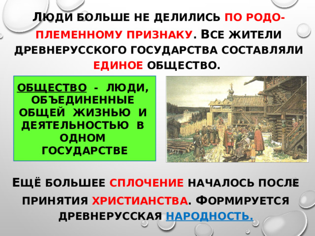 Л юди больше не делились по родо-племенному признаку . В се жители Древнерусского государства составляли единое общество. ОБЩЕСТВО - ЛЮДИ, ОБЪЕДИНЕННЫЕ ОБЩЕЙ ЖИЗНЬЮ И ДЕЯТЕЛЬНОСТЬЮ В ОДНОМ ГОСУДАРСТВЕ Е щё большее сплочение началось после принятия христианства . ф ормируется древнерусская народность. 