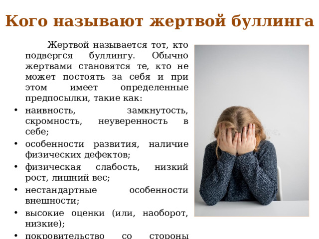Кого называют жертвой буллинга  Жертвой называется тот, кто подвергся буллингу. Обычно жертвами становятся те, кто не может постоять за себя и при этом имеет определенные предпосылки, такие как: наивность, замкнутость, скромность, неуверенность в себе; особенности развития, наличие физических дефектов; физическая слабость, низкий рост, лишний вес; нестандартные особенности внешности; высокие оценки (или, наоборот, низкие); покровительство со стороны учителей (или начальства); бедность семьи и дешёвые вещи. 
