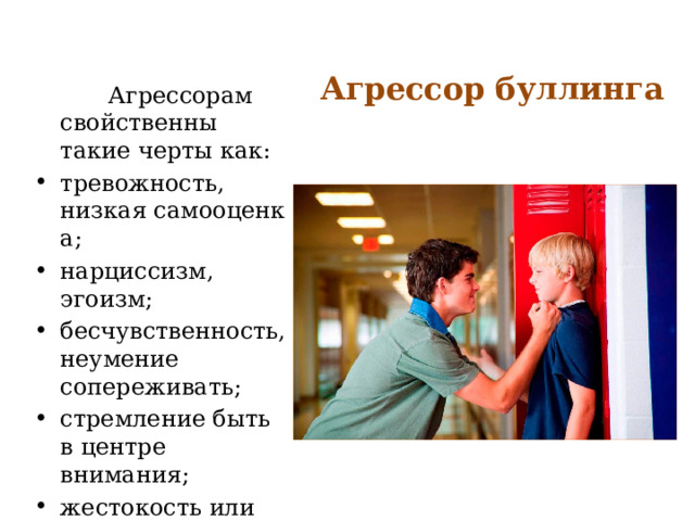 Агрессор буллинга  Агрессорам свойственны такие черты как: тревожность, низкая самооценка; нарциссизм, эгоизм; бесчувственность, неумение сопереживать; стремление быть в центре внимания; жестокость или желание сорвать злость. 