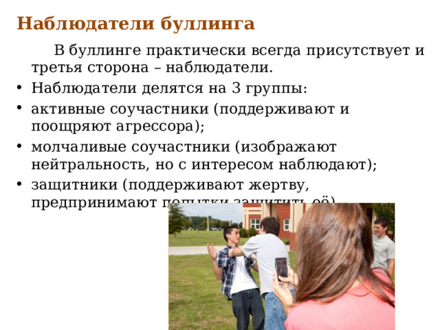 Наблюдатели буллинга  В буллинге практически всегда присутствует и третья сторона – наблюдатели. Наблюдатели делятся на 3 группы: активные соучастники (поддерживают и поощряют агрессора); молчаливые соучастники (изображают нейтральность, но с интересом наблюдают); защитники (поддерживают жертву, предпринимают попытки защитить её). 