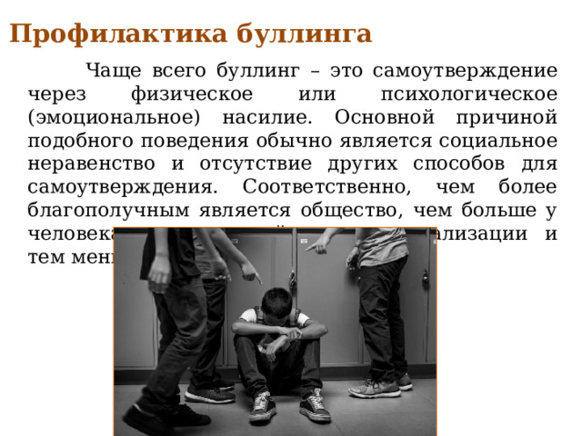 Профилактика буллинга  Чаще всего буллинг – это самоутверждение через физическое или психологическое (эмоциональное) насилие. Основной причиной подобного поведения обычно является социальное неравенство и отсутствие других способов для самоутверждения. Соответственно, чем более благополучным является общество, чем больше у человека возможностей для самореализации и тем меньше предпосылок для травли. 