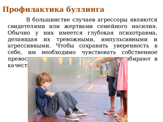 Профилактика буллинга  В большинстве случаев агрессоры являются свидетелями или жертвами семейного насилия. Обычно у них имеется глубокая психотравма, делающая их тревожными, импульсивными и агрессивными. Чтобы сохранять уверенность в себе, им необходимо чувствовать собственное превосходство над кем-то, кого они выбирают в качестве жертвы. 