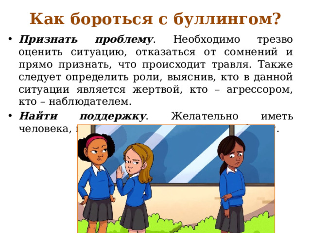 Как бороться с буллингом? Признать проблему . Необходимо трезво оценить ситуацию, отказаться от сомнений и прямо признать, что происходит травля. Также следует определить роли, выяснив, кто в данной ситуации является жертвой, кто – агрессором, кто – наблюдателем. Найти поддержку . Желательно иметь человека, которому можно доверить проблему. 