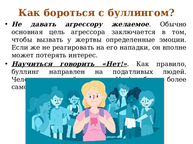 Как бороться с буллингом?   Не давать агрессору желаемое . Обычно основная цель агрессора заключается в том, чтобы вызвать у жертвы определенные эмоции. Если же не реагировать на его нападки, он вполне может потерять интерес. Научиться говорить «Нет!» . Как правило, буллинг направлен на податливых людей. Человек, умеющий говорить «Нет!», обычно более самоуверен и менее податлив. 
