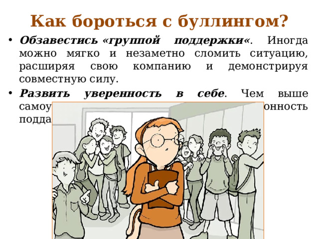 Как бороться с буллингом?   Обзавестись «группой поддержки« . Иногда можно мягко и незаметно сломить ситуацию, расширяя свою компанию и демонстрируя совместную силу. Развить уверенность в себе . Чем выше самоуверенность, тем меньше склонность поддаваться на различные манипуляции. 