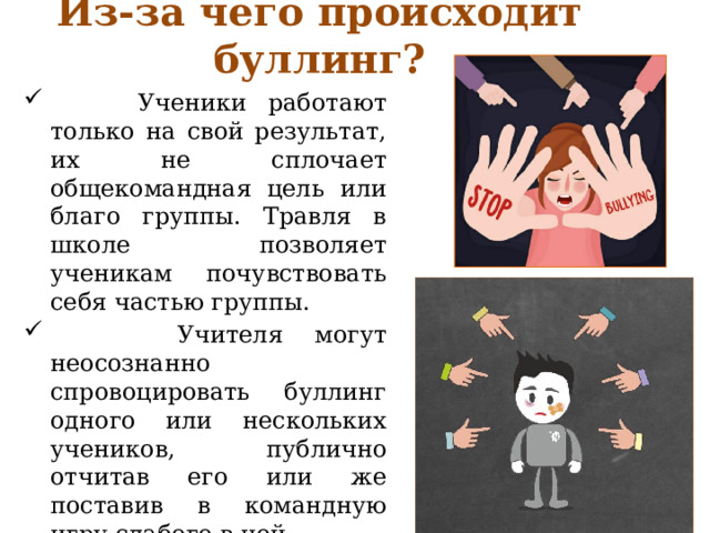 Из-за чего происходит буллинг?  Ученики работают только на свой результат, их не сплочает общекомандная цель или благо группы. Травля в школе позволяет ученикам почувствовать себя частью группы.  Учителя могут неосознанно спровоцировать буллинг одного или нескольких учеников, публично отчитав его или же поставив в командную игру слабого в ней. 