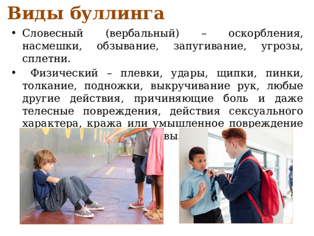 Виды буллинга Словесный (вербальный) – оскорбления, насмешки, обзывание, запугивание, угрозы, сплетни.  Физический – плевки, удары, щипки, пинки, толкание, подножки, выкручивание рук, любые другие действия, причиняющие боль и даже телесные повреждения, действия сексуального характера, кража или умышленное повреждение личного имущества жертвы. 
