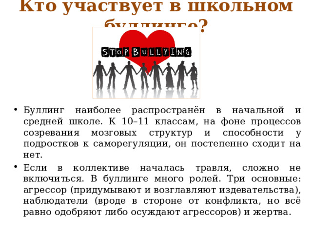 Кто участвует в школьном буллинге? Буллинг наиболее распространён в начальной и средней школе. К 10–11 классам, на фоне процессов созревания мозговых структур и способности у подростков к саморегуляции, он постепенно сходит на нет. Если в коллективе началась травля, сложно не включиться. В буллинге много ролей. Три основные: агрессор (придумывают и возглавляют издевательства), наблюдатели (вроде в стороне от конфликта, но всё равно одобряют либо осуждают агрессоров) и жертва. 