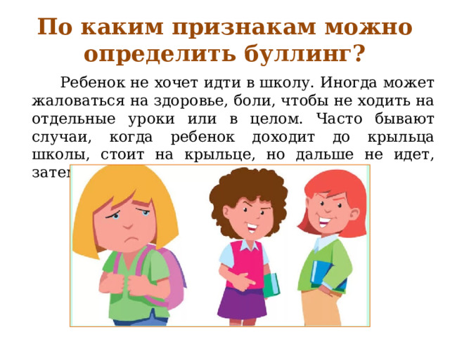 По каким признакам можно определить буллинг?  Ребенок не хочет идти в школу. Иногда может жаловаться на здоровье, боли, чтобы не ходить на отдельные уроки или в целом. Часто бывают случаи, когда ребенок доходит до крыльца школы, стоит на крыльце, но дальше не идет, затем разворачивается и идет домой. 