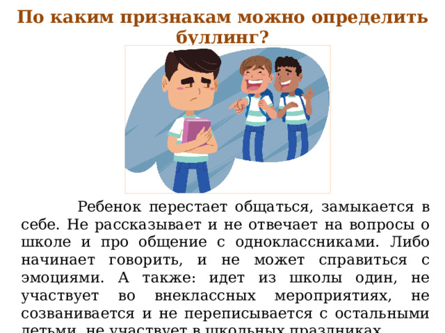 По каким признакам можно определить буллинг?  Ребенок перестает общаться, замыкается в себе. Не рассказывает и не отвечает на вопросы о школе и про общение с одноклассниками. Либо начинает говорить, и не может справиться с эмоциями. А также: идет из школы один, не участвует во внеклассных мероприятиях, не созванивается и не переписывается с остальными детьми, не участвует в школьных праздниках. 