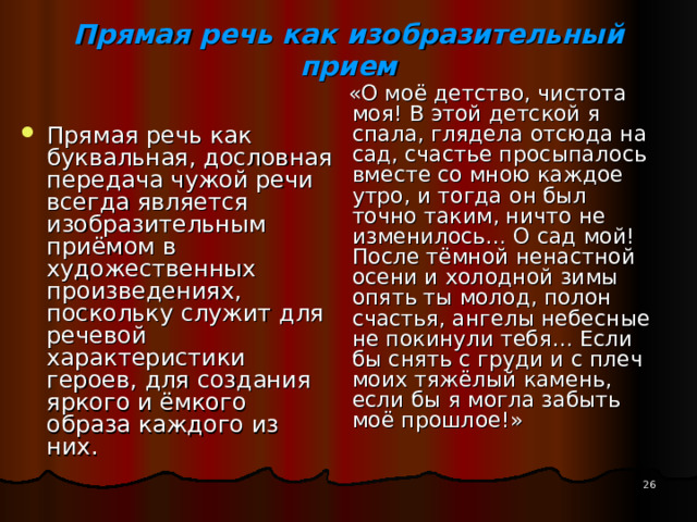 Прямая речь как изобразительный прием    «О моё детство, чистота моя! В этой детской я спала, глядела отсюда на сад, счастье просыпалось вместе со мною каждое утро, и тогда он был точно таким, ничто не изменилось… О сад мой! После тёмной ненастной осени и холодной зимы опять ты молод, полон счастья, ангелы небесные не покинули тебя… Если бы снять с груди и с плеч моих тяжёлый камень, если бы я могла забыть моё прошлое!» Прямая речь как буквальная, дословная передача чужой речи всегда является изобразительным приёмом в художественных произведениях, поскольку служит для речевой характеристики героев, для создания яркого и ёмкого образа каждого из них. 